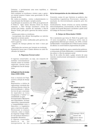 Catarina, e proclamaram uma nova república, a          Adicional.
República Juliana.
Para combater os revoltosos e tentar a paz, o gover-   B) Lei Interpretativa do Ato Adicional (1840):
no central nomeou Caxias como governador do Rio
Grande do Sul.                                         Consistiu numa lei que limitava os poderes das
Ele isolou os rebeldes, cortou o abastecimento e a     Assembléias Legislativas Provinciais, visando a
comunicação dos farrapos e propôs anistia.             anulação da descentralização proposta pelo Ato
A pacificação só aconteceu em 1845, já no governo de   Adicional.
D. Pedro II. Após várias derrotas frente às forças     Gradualmente, foram revistas as outras medidas
imperiais, o líder farrapo Canabarro entrou em         descentralizadoras, concentrando, no Rio de Janeiro,
acordo com Caxias, quando foi assinada a Paz de        o poder da Guarda Nacional e anulando o poder local
Ponche Verde, pela qual o governo fez várias conces-   do Código de Processo Criminal.
sões:
- anistia para todos os revoltosos;                            6. Golpe da Maioridade (1840):
- incorporação dos oficiais farroupilhas ao exército
imperial no mesmo posto:                               Foi o movimento que levou D. Pedro II ao poder com
- devolução das terras confiscadas pelo governo du-    15 anos incompletos. A liderança esteve com os
rante a guerra:                                        progressistas (liberais) que criaram, em 1840, o Clube
- taxação do charque platino em vinte e cinco por      da Maioridade. A maioridade de D. Pedro II seria a forma
cento;                                                 de afastar os conservadores (regressistas) do poder.
- libertação dos escravos que lutaram na revolução.
Finalmente houve paz e Caxias afirmou-se como Pa-      A maioridade significava, para a maioria dos políticos,
cificador do Império.                                  a restauração do Poder Moderador, o restabelecimento
                                                       da ordem e o fim da anarquia social.
            5. Regresso Conservador:                   Em 20 de Julho foi dado o golpe através de uma
                                                       emenda constitucional antecipando a maioridade do
O regresso conservador, ou seja, um conjunto de        imperador.
medidas centralizadoras
visando conter as revoltas
regenciais, tiveram início
na Regência Una de Araújo
Lima.

A) Regência Una de Araújo
Lima (1838-1840):

Com a renúncia de Feijó,
ocorreu a eleição de Araújo
Lima.
Representou a vitória do
regressismo: anulação das
reformas liberais, temor da
descentralização e defesa
da tese de que a ascensão
do imperador ao trono
recuperaria a “ordem” e a
estabilidade no país.
Foi empossado o “Ministério
das Capacidades”, de base
regressista, representando
a compatibilidade entre o
Executivo e o Legislativo
para o exercício do poder.
Destacaram os avanços
culturais, como a criação
do Imperial Colégio Pedro
II e do Instituto Histórico e
Geográfico Brasileiro.
O regresso conservador
baseou-se         na      Lei
Interpretativa do Ato
                                                                                                          25
 