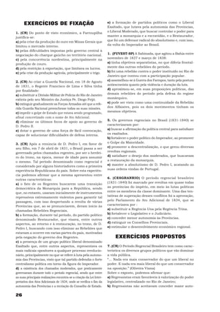 EXERCÍCIOS DE FIXAÇÃO                                          e) a formação de partidos políticos como o Liberal
                                                                     Exaltado, que lutava pela autonomia das Províncias,
1. (CN) Do ponto de visto econômico, a Farroupilha                   o Liberal Moderado, que buscar controlar o poder para
justifica-se:                                                        manter a monarquia e a escravidão, e o Restaurador,
a) pela crise da produção do ouro em Minas Gerais que                que foi um defensor radical do absolutismo e, com isso,
limitou o mercado interno.                                           da volta do Imperador ao Brasil.
b) pelas dificuldades impostas pelo governo central à
negociação do charque gaúcho no território nacional.                 1. (FUVEST-SP) A Sabinada, que agitou a Bahia entre
c) pela concorrência nordestina, principalmente na                   novembro de 1837 e março de 1838:
produção de couro.                                                   a) tinha objetivos separatistas, no que diferia frontal-
d) pela restrição à exportação, que limitava os lucros.              mente das outras rebeliões do período.
e) pela crise da produção agrícola, principalmente o trigo.          b) foi uma rebelião contra o poder instituído no Rio de
                                                                     Janeiro que contou com a participação popular.
2. (CN) Ao criar a Guarda Nacional, em 18 de Agosto                  c) assemelhou-se à Guerra dos Farrapos, tanto pela postura
de 1831, o Regente Francisco de Lima e Silva tinha                   antiescravista quanto pela violência e duração da luta.
por finalidade:                                                      d) aproximou-se, em suas proposições políticas, das
a) substituir a Divisão Militar de Polícia do Rio de Janeiro         demais rebeliões do período pela defesa do regime
extinta pelo seu Ministro da Justiça Pe. Diogo Feijó.                monárquico.
b) extinguir gradualmente as Forças Armadas até que a refe-          e) pode ser vista como uma continuidade da Rebelião
rida Guarda Nacional preenchesse todas as suas missões.              dos Alfaiates, pois os dois movimentos tinham os
c) impedir o golpe de Estado que estava sendo programado,            mesmos objetivos.
afinal concretizado com o nome de Ato Adicional.
d) eliminar os últimos focos de apoio ao governo de                  5. Os governos regenciais no Brasil (1831-1840) se
D. Pedro II.                                                         caracterizaram por:
e) dotar o governo de uma força de fácil convocação,                 a) buscar a afirmação da política central para satisfazer
capaz de solucionar dificuldades de defesa interna.                  os exaltados.
                                                                     b) fortalecer o poder político do Imperador, ao promover
3. (CN) Após a renúncia de D. Pedro I, em favor de                   o Golpe da Maioridade.
seu filho, em 7 de abril de 1831, o Brasil passa a ser               c) promover a descentralização, o que gerou diversas
governado pelos chamados regentes, por ser o herdei-                 revoltas regionais.
ro do trono, na época, menor de idade para assumir                   d) satisfazer o desejo dos moderados, que buscavam
o mesmo. Tal período denominado como regencial é                     a restauração da monarquia.
considerado por alguns historiadores como a primeira                 e) manter a absolutismo de D. Pedro I, acatando as
experiência Republicana do país. Sobre esta experiên-                suas ordens vindas de Portugal.
cia podemos afirmar que a mesma apresentou entre
outras características:                                              6. (CESGRANRIO) O período regencial brasileiro
a) o fato de os Regentes buscarem uma transição                      (1831-1840) foi marcado por revoltas em quase todas
democrática da Monarquia para a República, sendo                     as províncias do império, em meio às lutas políticas
que, no entanto, usaram inicialmente de instrumentos                 entre os membros da classe dominante. Uma das ten-
repressivos extremamente violentos para garantir tal                 tativas de superação desses conflitos foi a aprovação,
passagem, com isso despertando a revolta de várias                   pelo Parlamento do Ato Adicional de 1834, que se
Províncias que, ao se pronunciarem, deram início às                  caracterizava por :
chamadas Rebeliões Regenciais.                                       a) substituir a Regência Una pela Regência Trina.
b) a formação, durante tal período, do partido político              b) fortalecer o Legislativo e o Judiciário.
denominado Restaurador, que visava, entre outros                     c) conceder menor autonomia às Províncias.
aspectos, ao retorno e à restauração, no trono, de D.                d) extinguir os Conselhos Provinciais.
Pedro I, buscando com isso eliminar as Rebeliões que                 e) estimular o desenvolvimento econômico regional.
estavam a ocorrer em varias partes do país, motivadas
pela negação do governo dos Regentes.                                     EXERCÍCIOS PROPOSTOS
c) a presença de um grupo político liberal denominado
Exaltado que, entre outros aspectos, representava os                 7. (CN) O Período Regencial Brasileiro tem como carac-
mais radicais opositores a qualquer processo revolucio-              terística os diversos grupos políticos que vão dominar
nário, principalmente no que se refere à luta pela autono-           a vida pública.
mia das Províncias, visto que tal partido defendia o forte           “... Nada era mais conservador do que um liberal no
centralismo política em torno da figura do Imperador.                poder. E nada era mais liberal do que um conservador
d) a existência dos chamados moderados, que praticamente             na oposição.” (Oliveira Viana)
governaram durante todo o período regencial, sendo que entre         Sobre o exposto, podemos afirmar que:
as suas principais realizações encontra-se a criação da Lei Inter-   a) Regressistas eram favoráveis à valorização do poder
pretativa dos Atos Adicionais de 1834, onde se verifica o fim da     legislativo, centralizado no Rio de Janeiro;
autonomia das Províncias e a recriação do Conselho de Estado.        b) Regressistas não aceitavam conceder maior auto-

26
 
