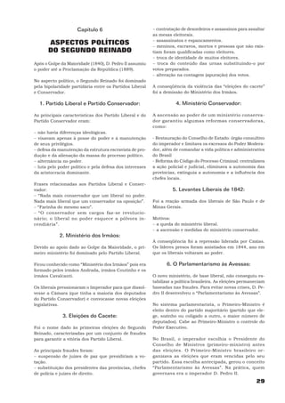 Capítulo 6                           − contratação de desordeiros e assassinos para assaltar
                                                          as mesas eleitorais.
                                                          − assassinatos e espancamentos.
       ASPECTOS POLÍTICOS                                 − meninos, escravos, mortos e pessoas que não exis-
       DO SEGUNDO REINADO                                 tiam foram qualificadas como eleitores.
                                                          − troca de identidade de muitos eleitores.
Após o Golpe da Maioridade (1840), D. Pedro II assumiu    − troca do conteúdo das urnas substituindo-o por
o poder até a Proclamação da República (1889).            votos preparados.
                                                          − alteração na contagem (apuração) dos votos.
No aspecto político, o Segundo Reinado foi dominado
pela bipolaridade partidária entre os Partidos Liberal    A conseqüência da violência das “eleições do cacete”
e Conservador.                                            foi a demissão do Ministério dos Irmãos.

  1. Partido Liberal e Partido Conservador:                          4. Ministério Conservador:

As principais características dos Partido Liberal e do    A ascensão ao poder de um ministério conserva-
Partido Conservador eram:                                 dor garantiu algumas reformas conservadoras,
                                                          como:
− não havia diferenças ideológicas.
− visavam apenas à posse do poder e à manutenção          - Restauração do Conselho de Estado: órgão consultivo
de seus privilégios.                                      do imperador e limitava os excessos do Poder Modera-
− defesa da manutenção da estrutura escravista de pro-    dor, além de comandar a vida política e administrativa
dução e da alienação da massa do processo político.       do Brasil
− alternância no poder.                                   - Reforma do Código do Processo Criminal: centralizava
− luta pelo poder político e pela defesa dos interesses   a ação policial e judicial, eliminava a autonomia das
da aristocracia dominante.                                províncias, extinguia a autonomia e a influência dos
                                                          chefes locais.
Frases relacionadas aos Partidos Liberal e Conser-
vador:                                                             5. Levantes Liberais de 1842:
− “Nada mais conservador que um liberal no poder.
Nada mais liberal que um conservador na oposição”.        Foi a reação armada dos liberais de São Paulo e de
− “Farinha do mesmo saco”.                                Minas Gerais.
− “O conservador sem cargos faz-se revolucio-
nário; o liberal no poder esquece a pólvora in-           Motivos:
cendiária”.                                               − a queda do ministério liberal.
                                                          − a ascensão e medidas do ministério conservador.
            2. Ministério dos Irmãos:
                                                          A conseqüência foi a repressão liderada por Caxias.
Devido ao apoio dado ao Golpe da Maioridade, o pri-       Os líderes presos foram anistiados em 1844, ano em
meiro ministério foi dominado pelo Partido Liberal.       que os liberais voltaram ao poder.

Ficou conhecido como “Ministério dos Irmãos” pois era            6. O Parlamentarismo às Avessas:
formado pelos irmãos Andrada, irmãos Coutinho e os
irmãos Cavalcanti.                                        O novo ministério, de base liberal, não conseguiu es-
                                                          tabilizar a política brasileira. As eleições permaneciam
Os liberais pressionaram o Imperador para que dissol-     baseadas nas fraudes. Para evitar novas crises, D. Pe-
vesse a Câmara (que tinha a maioria dos deputados         dro II desenvolveu o “Parlamentarismo às Avessas”.
do Partido Conservador) e convocasse novas eleições
legislativas.                                             No sistema parlamentarista, o Primeiro-Ministro é
                                                          eleito dentro do partido majoritário (partido que ele-
              3. Eleições do Cacete:                      ge, sozinho ou coligado a outro, o maior número de
                                                          deputados). Cabe ao Primeiro-Ministro o controle do
Foi o nome dado às primeiras eleições do Segundo          Poder Executivo.
Reinado, caracterizadas por um conjunto de fraudes
para garantir a vitória dos Partido Liberal.              No Brasil, o imperador escolhia o Presidente do
                                                          Conselho de Ministros (primeiro-ministro) antes
As principais fraudes foram:                              das eleições. O Primeiro-Ministro brasileiro or-
− suspensão de juizes de paz que presidiriam a vo-        ganizava as eleições que eram vencidas pelo seu
tação.                                                    partido. Essa escolha antecipada, gerou o conceito
− substituição dos presidentes das províncias, chefes     “Parlamentarismo às Avessas”. Na prática, quem
de polícia e juízes de direito.                           governava era o imperador D. Pedro II.
                                                                                                             29
 