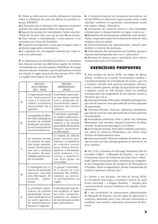 4. Todas as alternativas contêm afirmações corretas        6. O desenvolvimento da economia mineradora no
sobre a tributação de ouro nas Minas no período co-        século XVIII teve diferentes repercussões sobre a vida
lonial, EXCETO:                                            colonial, conforme se apresenta caracterizado numa
a) A Derrama era a cobrança dos impostos atrasados         das opções abaixo. Assinale-a.
quando não eram preenchidas as cotas anuais.               a) Incremento do comércio interno e das atividades
b) Apesar da ameaça de contrabando, havia uma faci-        voltadas para o abastecimento na região centro-sul
lidade de circular com ouro em pó nas Minas Gerais.        b) Movimento de interiorização conhecido como bandei-
c) Para reduzir o contrabando, o ouro passou a ser         rismo, responsável pelo fornecimento de mão-de-obra
quintado nas Casas da Fundição.                            indígena para as minas.
d) O quinto correspondia a uma porcentagem sobre a         c) Descentralização da administração colonial para
produção paga pelos mineradores.                           facilitar o controle da produção.
e) A capitação era um imposto cobrado por cada es-         d) Sufocamento dos movimentos de rebelião, graças à
cravo na mineração.                                        riqueza material gerada pelo ouro e pela prata.
                                                           e) Retorno em massa, para a metrópole, dos colonos
5. A organização da atividade produtiva e a dinâmica       enriquecidos pela nova atividade.
das relações sociais nas diferentes regiões da Colônia
corresponderam aos mecanismos definidores do antigo             EXERCÍCIOS PROPOSTOS
sistema colonial. Assinale o par de afirmativas corretas
em relação à região açucareira dos séculos XVI e XVII      7. Em meados do século XVIII, na região de Minas
e à região mineradora do século XVIII.                     Gerais, verificou-se a queda da produção aurífera e
                                                           conseqüentemente da arrecadação do quinto, que era
              REGIÃO                 REGIÃO                o imposto cobrado pelo governo português. Descon-
           AÇUCAREIRA              MINERADORA              tente, o mesmo passou aexigir da população da região
            (XVI - XVII)              (XVIII)              o imposto anual de 100 arrobas. Entre as medidas
        A organização social    A atividade minerado-      tomadas pelo não pagamento de tal imposto estava a
        era basicamente         ra nas datas convivia      Derrama que era a:
        rural e a única ati-    com a produção ex-         a) cobrança forçada, feita pelos soldados portugueses,
 a)
        vidade econômica        clusivamente manu-         que iam de casa em casa apreendendo os bens pessoais
        desenvolvida era a      fatureira nos centros      da população.
        agrícola.               urbanos.                   b) cobrança forçada, feita por milicianos brasileiros,
                                                           que iam de casa em casa apreendendo os bens pessoais
                                A atividade minerado-
        A totalidade da Mão-                               da população.
                                ra utilizou sobretudo o
        de-Obra utilizada no                               c) arrecadação arbitrária, feita a partir das Câmaras
                                trabalho livre de fais-
        interior da unidade                                Municipais, que serviam, naquele momento, de braço
 b)                             cadores e da enorme
        produtiva açucarei-
                                quantidade de homens       armado do governos português na Colônia.
        ra era constituída de
                                brancos proveniente        d) arrecadação forçada, feita pelos soldados portugue-
        escravos africanos.
                                da Metrópole.              ses sobre as Câmaras Municipais, por serem estas
                                A compra da alforria       redutos de latifundiários ricos.
        As relações sociais     pelos escravos pos-        e) cobrança forçada, feita por soldados brasileiros, que
        no interior do enge-    sibilitou a existência     iam de casa em casa desapropriando os devedores de
        nho eram extrema-       de relações sociais        seus imóveis.
        mente hierarquiza-      mais democráticas,
 c)
        das sob o domínio       quebrou a hierarquia       8. Em 1755, o ministro de Portugal, Sebastião José de
        do senhor, da men-      entre senhores e es-       Carvalho e Melo – o Marquês de Pombal – vai criar a
        talidade patriarcal e   cravos e significou
                                                           Companhia Geral do Comércio do Grão Pará e Mara-
        da escravidão           um duro golpe na
                                                           nhão. Quatro anos mais tarde, assistimos ao surgimen-
                                escravidão.
                                                           to da Companhia Geral do Comércio de Pernambuco
        O monopólio do co-      O grande contraban-        e Paraíba. Sobre a organização dessas companhias de
        mércio da produção      do e desvio do ouro        comércio podemos afirmar que:
        colonial, exercido      puseram fim definiti-
 d)
        pela Metrópole, foi     vamente, ao exclusi-       I – devem o seu fracasso, em fins do século XVIII,
        mantido rigida-         vo metropolitano na        ao decadente panorama econômico dentro do qual
        mente.                  região.
                                                           foram inseridas – a Região Nordeste -, minado pela
                                                           concorrência do açúcar antilhano e do algodão norte-
        A atividade expor-      A distribuição das da-     americano.
        tadora da grande        tas auríferas se fazia
                                                           II – são resultantes do oportunismo administrativo
        propriedade açuca-      por sorte e proporcio-
                                                           do Marquês de Pombal, que foi capaz de aproveitar o
 e)     reira desdobrava-se     nalmente ao número
        no setor agrícola e     de escravos possuídos      momento adequado para criar veículos destinados a
        de beneficiamento:      pelo pretendente.          viabilizar uma melhor exploração econômica do Nor-
        lavoura e engenho.                                 deste.

                                                                                                                3
 
