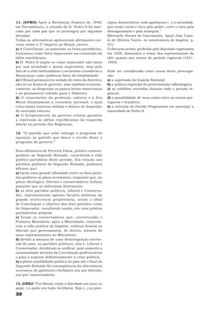 11. (UFMG) Após a Revolução Praieira de 1848,                  cípios democráticos tudo ganharam (...) a sociedade,
em Pernambuco, o reinado de D. Pedro II foi mar-               que então corria o risco pelo poder, corre o risco pela
cado por uma paz que se prolongou por algumas                  desorganização e pela anarquia.”
décadas.                                                       (Bernardo Pereira de Vasconcelos. Apud João Cami-
Todas as alternativas apresentam afirmações cor-               lo de Oliveira Torres. os construtores do Império. p.
retas sobre o 2º Império no Brasil, exceto:                    55.)
a) A Conciliação, ao amenizar as lutas partidárias,            O discurso acima, proferido pelo deputado regressista
funcionou como fator importante na contenção da                em 1838, demonstra o temor dos representantes da
idéia republicana.                                             elite quanto aos rumos do período regencial (1831-
b) D. Pedro II impôs-se como imperador não tanto               1840).
por sua seriedade e moral impecáveis, mas pelo
fato de a elite latifundiária e escravista considerar a        Pode ser considerada como causa desta preocupa-
Monarquia como poderoso fator de estabilidade.                 ção:
c) O Brasil permaneceu isolado do resto da América,            a) a supressão da Guarda Nacional.
não só na forma de governo, mas também economi-                b) a política regencial de protecionismo alfandegário.
camente, ao desprezar os países latino-americanos              c) as rebeliões ocorridas durante todo o período re-
e ao permanecer voltado para o Atlântico.                      gencial.
d) O crescimento da produção cafeeira e a Era                  d) a possibilidade de nova união entre as coroas por-
Mauá dinamizaram a economia nacional, a qual                   tuguesa e brasileira.
criou bases internas sólidas e deixou de depender              e) a intenção do Partido Progressista em antecipar a
do mercado externo.                                            maioridade de Pedro II.
e) O fortalecimento do governo central garantiu
a repressão às idéias republicanas da esquerda
liberal no período das Regências.

12. “O partido que sobe entrega o programa de
oposição ao partido que desce e recebe deste o
programa do governo.”

Esta afirmativa de Ferreira Viana, político contem-
porâneo ao Segundo Reinado, caracteriza a vida
político-partidária deste período. Em relação aos
partidos políticos do Segundo Reinado, podemos
afirmar que:
a) havia uma grande afinidade entre os dois parti-
dos políticos no plano econômico, enquanto que, no
plano ideológico, liberais e conservadores tinham
posições que se defrontam fortemente;
b) os dois partidos políticos, Liberal e Conserva-
dor, representavam apenas facções políticas da
grande aristocracia proprietária, sendo o ideal
de Conciliação o objetivo dos dois partidos como
do Imperador, resultando assim, em uma prática
parlamentar própria;
c) foram os conservadores que, constituindo o
Primeiro Ministério, após a Maioridade, controla-
ram a vida política do Império, embora fossem os
liberais que governassem, de direito, através de
seus representantes no Ministério;
d) devido à ameaça de uma desintegração territo-
rial do país, os partidos políticos, isto é, Liberal e
Conservador, decidiram se unificar, pois somente a
unanimidade através da Conciliação poderia levar
o país a superar definitivamente a crise política;
e) a plena estabilidade política do país até o final do
Segundo Reinado foi conseqüência da alternância
sucessiva de gabinetes chefiados ora por liberais,
ora por conservadores.

13. (UERJ) “Fui liberal; então a liberdade era nova no
país(...) o poder era tudo; fui liberal. Hoje (...) os prin-
32
 