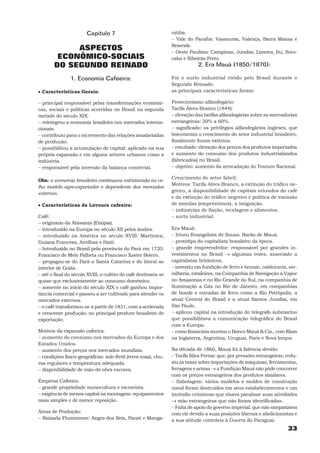 Capítulo 7                                ratiba.
                                                                 − Vale do Paraíba: Vassouras, Valença, Barra Mansa e
                                                                 Resende.
            ASPECTOS                                             − Oeste Paulista: Campinas, Jundiaí, Limeira, Itu, Soro-
        ECONÔMICO-SOCIAIS                                        caba e Ribeirão Preto.
       DO SEGUNDO REINADO                                                    2. Era Mauá (1850/1870):

                1. Economia Cafeeira:                            Foi o surto industrial vivido pelo Brasil durante o
                                                                 Segundo Reinado.
• Características Gerais:                                        as principais características foram:

− principal responsável pelas transformações econômi-            Protecionismo alfandegário:
cas, sociais e políticas ocorridas no Brasil na segunda          Tarifa Alves Branco (1844):
metade do século XIX.                                            − elevação das tarifas alfandegárias sobre as mercadorias
− reintegrou a economia brasileira nos mercados interna-         estrangeiras: 20% a 60%.
cionais.                                                         − significado: os privilégios alfandegários ingleses, que
− contribuiu para o incremento das relações assalariadas         boicotavam o crescimento do setor industrial brasileiro,
de produção.                                                     finalmente foram extintos.
− possibilitou a acumulação de capital: aplicado na sua          − resultado: elevação dos preços dos produtos importados
própria expansão e em alguns setores urbanos como a              e aumento do consumo dos produtos industrializados
indústria.                                                       (fabricados) no Brasil.
− responsável pela inversão da balança comercial.                − objetivo: aumento da arrecadação do Tesouro Nacional.

                                                                 Crescimento do setor fabril:
Obs: a economia brasileira continuava estruturada no ve-
                                                                 Motivos: Tarifa Alves Branco, a extinção do tráfico ne-
lho modelo agro-exportador e dependente dos mercados
                                                                 greiro, a disponibilidade de capitais oriundos do café
externos.
                                                                 e da extinção do tráfico negreiro e política de emissão
• Características da Lavoura cafeeira:                           de moedas (empréstimos), a imigração.
                                                                 − indústrias de fiação, tecelagem e alimentos.
Café:                                                            − surto industrial.
− originário da Abissínia (Etiópia).
− introduzido na Europa no século XII pelos árabes.              Era Mauá:
− introduzido na América no século XVIII: Martinica,             − Irineu Evangelista de Sousa: Barão de Mauá.
Guiana Francesa, Antilhas e Haiti.                               − protótipo do capitalista brasileiro da época.
− Introduzido no Brasil pela província do Pará em 1720:          − grande empreendedor: responsável por grandes in-
Francisco de Melo Palheta ou Francisco Xavier Botero.            vestimentos no Brasil → algumas vezes, associado a
− propagou-se do Pará a Santa Catarina e do litoral ao           capitalistas britânicos.
interior de Goiás.                                               − investiu em fundição de ferro e bronze, caldeiraria, ser-
− até o final do século XVIII, o cultivo do café destinava-se    ralheria, estaleiros, na Companhia de Navegação a Vapor
quase que exclusivamente ao consumo doméstico.                   no Amazonas e no Rio Grande do Sul, na companhia de
− somente no início do século XIX o café ganhou impor-           Iluminação a Gás no Rio de Janeiro, em companhias
tância comercial e passou a ser cultivado para atender os        de bonde e estradas de ferro como a Rio Petrópolis, a
mercados externos.                                               atual Central do Brasil e a atual Santos Jundiaí, em
− o café transformou-se a partir de 1831, com a acelerada        São Paulo.
e crescente produção, no principal produto brasileiro de         − aplicou capital na introdução do telegrafo submarino
exportação.                                                      que possibilitava a comunicação telegráfica do Brasil
                                                                 com a Europa.
Motivos da expansão cafeeira:                                    − como financista montou o Banco Mauá & Cia., com filiais
− aumento do consumo nos mercados da Europa e dos                na Inglaterra, Argentina, Uruguai, Paris e Nova Iorque.
Estados Unidos.
− aumento dos preços nos mercados mundiais.                      Na década de 1860, Mauá foi à falência devido:
− condições físico-geográficas: solo fértil (terra roxa), chu-   − Tarifa Silva Ferraz: que, por pressões estrangeiras, redu-
vas regulares e temperatura adequada.                            ziu as taxas sobre importações de máquinas, ferramentas,
− disponibilidade de mão-de-obra escrava.                        ferragens e armas → a Fundição Mauá não pôde concorrer
                                                                 com os preços estrangeiros dos produtos similares.
Empresa Cafeeira:                                                − Sabotagem: vários modelos e moldes de construção
− grande propriedade monocultura e escravista.                   naval foram destruídos em seus estabelecimentos e um
− exigência de menos capital na montagem: equipamentos           incêndio criminoso que visava paralisar suas atividades
mais simples e de menor reposição.                               → mão estrangeiras que não foram identificadas.
                                                                 − Falta de apoio do governo imperial: que não simpatizava
Áreas de Produção:                                               com ele devido a suas posições liberais e abolicionistas e
− Baixada Fluminense: Angra dos Reis, Parati e Manga-            a sua atitude contrária à Guerra do Paraguai.
                                                                                                                        33
 