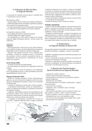 3. A Questão da Mão-de-Obra                            e primeiras despesas com o colono; o colono era obrigado
               no Segundo Reinado:                               a comprar no armazém da fazenda mercadorias com preço
                                                                 muito acima do valor de mercado; o colono só poderia deixar
A transição do trabalho escravo para o trabalho livre            a fazenda após o pagamento das dívidas e mediante comu-
e assalariado ocorreu devido:                                    nicação escrita ao fazendeiro.
                                                                 − motivos do fracasso: as dívidas dos colonos, os maus-tratos
Bill Aberdeen (1845):                                            e o menosprezo da elite agrária.
− pressão inglesa: lei decretada pelo Parlamento Britânico.      − Revolta de Ibicaba (1857): revolta dos colonos.
− a Marinha Inglesa ficava autorizada a aprisionar qualquer
navio negreiro em quaisquer águas.                               Trabalho assalariado:
− os navios aprisionados seriam incorporados à frota inglesa     − motivos: o fim do tráfico negreiro, a escassez de escravos
e os traficantes seriam julgados por tribunais ingleses.         negros, o fracasso do sistema de parceria, a concepção
                                                                 de que o trabalho assalariado era mais dinâmico, eficaz,
Lei Eusébio de Queirós (1850):                                   produtivo e menos arriscado.
− promulgada pelo governo imperial brasileiro.                   − Imigração subvencionada: a viagem do imigrante era
− extinção definitiva do tráfico negreiro.                       paga pelo governo; os gastos, durante o primeiro ano de
− foi completada em 1854 pela Lei Nabuco de Araújo:              sua estada no Brasil, eram de responsabilidade do fazen-
impunha rígida fiscalização policial e severas penas aos         deiro; o imigrante receberia um salário fixo anual e mais
traficantes.                                                     um salário que variava de acordo com a colheita.

Imigração:                                                                     4. A Agricultura
Colonato:                                                              na Segunda Metade do Século XIX:
− Tanto o governo de D. João VI como o de D. Pedro I financia-
ram a vinda de europeus, que foram distribuídos em pequenas      Na segunda metade do século XIX, três produtos ocuparam
propriedades onde se formaram colônias de imigrantes.            posição de destaque: o algodão, o cacau e a borracha.
− fracasso: não podiam concorrer com as grandes pro-
priedades, escassez de transportes para o escoamento             - Algodão: a produção aumentou motivada pela guerra de
dos produtos, restrito mercado consumidor interno, os            Secessão nos EUA.
latifundiários não aprovavam a distribuição de áreas             - Cacau: a produção aumentou devido ao crescimento do
férteis aos colonos.                                             consumo de chocolate na Europa.
                                                                 - Borracha: a exportação aumentou devido a invenção da
Lei de Terras (1850):                                            borracha vulcanizada, do desenvolvimento da indústria
− resultado da pressão dos latifundiários.                       de veículos e da fabricação de pneus.
− as terras públicas só poderiam ser adquiridas através de
compra.                                                                 5. Resumo das Transformações
− objetivo: barrar o acesso do imigrante e do trabalhador           Sócio-Econômicas do Segundo Reinado:
livre a propriedade da terra e, assim, possibilitar uma maior
disponibilidade de mão-de-obra.
                                                                 − extinção do tráfico negreiro.
                                                                 − relativo desenvolvimento industrial.
Sistema de Parceria (1847):
                                                                 − extraordinário crescimento da produção cafeeira.
− Nicolau de Campos Vergueiro: iniciou, financiado pelo
                                                                 − grande imigração.
governo, um novo sistema de imigração através da intro-
                                                                 − abolição da escravidão.
dução de 364 famílias de alemães e suíços em sua fazenda
                                                                 − desenvolvimento do trabalho assalariado e origens
em Ibicaba (SP).
                                                                 do proletariado.
− o sistema se espalhou por quase todo o interior paulista.
                                                                 − construção de estradas.
− os fazendeiros financiavam, através de empréstimos, a
                                                                 − telégrafo e cabo submarino para a Europa.
vinda e as despesas de instalação, nos primeiros momentos,
                                                                 − urbanização.
do imigrante europeu.
                                                                 − vida social nos grandes centros urbanos: hotéis, jar-
− a proposta: cada família receberia uma quantidade de pés
                                                                 dins públicos, teatros, cafés e salões de bailes.
de café para cultivar, teria o direito de cultivar gêneros ne-
                                                                 − bondes puxados a burros e depois o bonde elétrico.
cessários a sobrevivência e receberia metade do lucro líquido
                                                                 − iluminação das ruas com lampiões a gás.
obtido com a venda do café por ela cultivado.
                                                                 − não foi um processo global que atingiu todo o país.
− a realidade: os fazendeiros cobravam 6% de juros ao
                                                                 − proclamação da república.
ano sobre o dinheiro adiantado para a viagem, instalação




34
 
