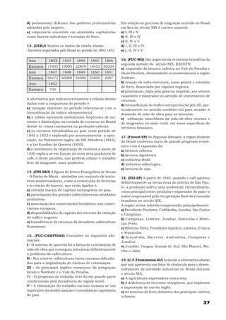 d) parlamentar defensor das políticas protecionistas       Em relação ao processo de imigração ocorrido no Brasil
adotadas pelo Império.                                     em fins do século XIX é correto somente
e) empresário envolvido em atividades capitalistas         a) I, III e V
como bancos indústrias e estradas de ferro.                b) II, III e IV
                                                           c) II, IV e V
13. (UERJ) Analise os dados da tabela abaixo:              d) I, II, III e IV
Escravos importados pelo Brasil no período de 1842-1852    e) I, II, IV e V


 Ano         1842     1843     1844     1845    1846       16. (PUC-MG) São aspectos da economia brasileira da
                                                           segunda metade do século XIX, EXCETO:
 Escravo    17435 19095 22849 18453 50234
                                                           a) expansão da lavoura cafeeira no Vale do Paraíba e
 Ano         1847     1848     1849     1850    1851       Oeste Paulista, dinamizando economicamente a região
 Escravo    56172 60000 54000 23000             3387       Sudeste.
 Ano         1852                                          b) criação de infra-estrutura, como postos e estradas
                                                           de ferro, financiada por capitais ingleses.
 Escravo      700
                                                           c) priorização, dada pelo governo imperial, aos setores
                                                           canavieiro e minerador no sentido de investimento de
A alternativa que indica corretamente a relação destes     recursos.
dados com a conjuntura do período é:                       d) intensificação do tráfico interprovincial pós-50, par-
a) variação existente no período relaciona-se com a        ticularmente no sentido nordeste-sul para atender à
intensificação do tráfico interprovincial.                 demanda de mão-de-obra para as lavouras.
b) a tabela apresenta movimentos freqüentes de au-         e) utilização simultânea da mão-de-obra escrava e
mento e diminuição na entrada de escravos no Brasil        de imigrantes no meio rural, em áreas específicas do
devido às crises constantes na produção cafeeira .         território brasileiro.
c) os escravos introduzidos no país neste período de
1845 a 1852 é explicado por acontecimentos: a apro-        17. (Fuvest-SP) No Segundo Reinado, a região Sudeste
vação, no Parlamento inglês, do Bill Aberdeen (1845),      do Brasil conheceu surto de grande progresso econô-
e a Lei Eusébio de Queiroz (1850).                         mico com a expansão da:
d) o movimento de importação de escravos a partir de       a) lavoura cafeeira.
1850 explica-se em função da nova área produtora de        b) lavoura algodoeira.
café, o Oeste paulista, que preferia utilizar o trabalho   c) indústria têxtil.
livre do imigrante, mais produtivo.                        d) indústria siderúrgica.
                                                           e) lavoura de soja.
14. (UNI-RIO) A figura de Irineu Evangelista de Souza
- O Barão de Mauá - simboliza um conjunto de inicia-       18. (FEI-SP) A partir de 1840, quando o café ganhou
tivas modernizadoras, como a construção de ferrovias       definitivamente as terras ricas do interior de São Pau-
e a criação de bancos, que estão ligados à:                lo, a produção sofreu uma aceleração extraordinária,
a) entrada maciça de capitais estrangeiros no país.        como principal centro produtor e exportador do país e o
b) participação dos grandes cafeicultores em atividades    maior responsável pela recuperação final da economia
produtivas.                                                brasileira no século XIX.
c) associação dos comerciantes brasileiros com comer-      A região acima referida compreendia principalmente:
ciantes europeus.                                          a) Presidente Prudente, Cafelândia, Jundiaí, São Carlos
d) disponibilidades de capitais decorrentes da extinção    e Campinas.
do tráfico negreiro.                                       b) Campinas, Limeira, Jundiaí, Sorocaba e Ribei-
e) transferência de recursos da decadente cafeicultura     rão Preto.
fluminense.                                                c) Ribeirão Preto, Presidente Epitácio, Limeira, Franca
                                                           e Araçatuba.
15. (PUC-CAMPINAS) Considere as seguintes afir-            d) Araçatuba, Barretos, Andradina, Campinas e
mações:                                                    Jundiaí.
I - O sistema de parceria foi a forma de contratação de    e) Jundiaí, Vargem Grande do Sul, São Manoel, Ma-
mão-de-obra que conseguiu solucionar definitivamente       rília e Jales.
o problema da cafeicultura.
II - Nos centros cefeicultores havia enormes dificulta-    19. (U.F.Fluminense-RJ) Assinale a alternativa abaixo
das para a implantação de núcleos de colonização.          que não apresenta um fator de obstáculo para o desen-
III - As principais regiões receptoras da integração       volvimento da atividade industrial no Brasil durante
foram o Nordeste e o Vale do Paraíba.                      o século XIX:
IV - O progresso do trabalho livre foi em grande parte     a) A agricultura exportadora escravista.
condicionado pela decadência do regime servil.             b) A deficiência de recursos energéticos, que implicava
V - A eliminação do trabalho escravo tornava-se um         a importação de carvão inglês.
imperativo da modernização e consolidação capitalista      c) As reservas de ferro distantes dos principais centros
do país.                                                   urbanos.
                                                                                                               37
 