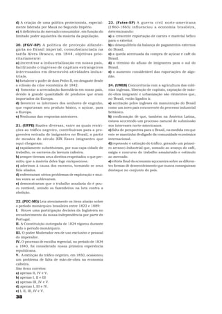 d) A criação de uma política protecionista, especial-      23. (Fatee-SP) A guerra civil norte-americana
mente liderada por Mauá no Segundo Império.                (1860-1865) influenciou a economia brasileira,
e) A deficiência do mercado consumidor, em função do       determinando:
limitado poder aquisitiva da maioria da população.         a) a crescente exportação de carnes e material bélico
                                                           para o exterior.
20. (FGV-SP) A política de proteção alfande-               b) o desequilíbrio da balança de pagamentos externos
gária no Brasil imperial, consubstanciada na               do Brasil.
tarifa Alves Branco, em 1844, objetivas prio-              c) a queda acentuada da compra de açúcar e café do
ritariamente:                                              Brasil.
a) incentivar a industrialização em nosso país,            d) o término do afluxo de imigrantes para o sul do
facilitando o ingresso de capitais estrangeiros            Brasil.
interessados em desenvolvi atividades indus-               e) o aumento considerável das exportações de algo-
triais.                                                    dão.
b) fortalecer o poder de dom Pedro II, em desgaste desde
a eclosão da crise econômica de 1842.                      24. (UNEB) Concorrência com a agricultura das colô-
c) fomentar a arrecadação fazendária em nosso país,        nias inglesas, liberação de capitais, captação de mão-
devido à grande quantidade de produtos que eram            de-obra imigrante e urbanização são elementos que,
importados da Europa.                                      no Brasil, então ligados à:
d) favorecer os interesses dos senhores de engenho,        a) aceitação pelos ingleses da manutenção do Brasil
que exportavam seu produto básico, o açúcar, para          como um novo país concorrente do processo industrial
a Europa.                                                  britânico.
e) Nenhuma das respostas anteriores.                       b) confirmação de que, também na América Latina,
                                                           estava ocorrendo um processo natural de submissão
21. (UFPE) Razões diversas, entre as quais restri-         aos interesses norte-americanos.
ções ao tráfico negreiro, contribuíram para a pro-         c) falta de perspectiva para o Brasil, na medida em que
gressiva entrada de imigrantes no Brasil, a partir         este se mantinha desligado da comunidade econômica
de meados do século XIX Esses imigrantes que               internacional.
aqui chegaram:                                             d) repressão e extinção do tráfico, gerando um primei-
a) rapidamente substituíram, por sua capa cidade de        ro arranco industrial que, somado ao avanço do café,
trabalho, os escravos da lavoura cafeeira.                 exigia e concurso do trabalho assalariado e estímulo
b) sempre tiveram seus direitos respeitados o que per-     ao mercado.
mitiu que a maioria deles logo enriquecesse.               e) vitória final da economia açucareira sobre as diferen-
c) aderiram à causa dos escravos, tornando se seus         tes formas de desenvolvimento que nunca conseguiram
fiéis aliados.                                             destaque no conjunto do país.
d) enfrentaram sérios problemas de exploração e mui-
tas vezes se sublevaram.
e) demonstraram que o trabalho assalaria do é pou-
co rentável, unindo os fazendeiros na luta contra a
abolição.

22. (PUC-MG) Leia atentamente os itens abaixo sobre
o período monárquico brasileira entre 1822 e 1889:
I. Houve uma participação decisiva da Inglaterra no
reconhecimento da nossa independência por parte de
Portugal.
II. A Constituição outorgada de 1824 vigorou durante
todo o período monárquico.
III. O poder Moderador era de uso exclusivo e pessoal
do imperador.
IV. O processo de escolha regencial, no período de 1834
a 1840, foi considerado nossa primeira experiência
republicana.
V. A extinção do tráfico negreiro, em 1850, ocasionou
um problema de falta de mão-de-obra na economia
cafeeira.
São itens corretos:
a) apenas II, IV e V.
b) apenas I, II e III
c) apenas III, IV e V.
d) apenas I, III e IV.
e) I, II, III, IV e V.
38
 