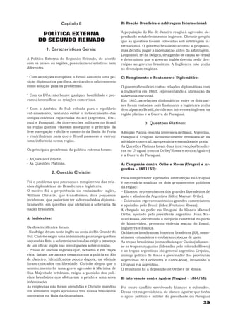 Capítulo 8                             B) Reação Brasileira e Arbitragem Internacional:

                                                             A população do Rio de Janeiro reagiu à agressão, de-
        POLÍTICA EXTERNA                                     predando estabelecimentos ingleses. Christie propôs
       DO SEGUNDO REINADO                                    que as questões fossem colocadas sob arbitragem in-
                                                             ternacional. O governo brasileiro aceitou a proposta,
            1. Características Gerais:                       mas decidiu pagar a indenização antes da arbitragem.
                                                             Leopoldo I, rei da Bélgica, deu ganho de causa ao Brasil
A Política Externa do Segundo Reinado, de acordo             e determinou que o governo inglês deveria pedir des-
com os países ou regiões, possuía características bem        culpas ao governo brasileiro. A Inglaterra não pediu
diferentes.                                                  as desculpas exigidas.

* Com as nações européias: o Brasil assumiu uma po-          C) Rompimento e Reatamento Diplomático:
sição diplomática pacifista, aceitando o arbitramento
como solução para os problemas.                              O governo brasileiro cortou relações diplomáticas com
                                                             a Inglaterra em 1863, representando a afirmação da
* Com os EUA: não houve qualquer hostilidade e pro-          soberania nacional.
curou intensificar as relações comerciais.                   Em 1865, as relações diplomáticas entre os dois pai-
                                                             ses foram reatadas, pois finalmente a Inglaterra pediu
* Com a América do Sul: voltada para o equilíbrio            desculpas ao Brasil, devido aos interesses ingleses na
sul-americano, tentando evitar o fortalecimento das          região platina e a Guerra do Paraguai.
antigas colônias espanholas do sul (Argentina, Uru-
guai e Paraguai). As intervenções militares do Brasil                       3. Questões Platinas:
na região platina visavam assegurar o principio da
livre navegação e do livre comércio da Bacia do Prata        A Região Platina envolvia interesses de Brasil, Argentina,
e contribuíram para que o Brasil passasse a exercer          Paraguai e Uruguai. Economicamente destacava-se na
uma influência nessa região.                                 atividade comercial, agropecuária e escoadora de prata.
                                                             As Questões Platinas foram duas intervenções brasilei-
Os principais problemas da política externa foram:           ras no Uruguai (contra Oribe/Rosas e contra Aguirre)
                                                             e a Guerra do Paraguai.
- A Questão Christie.
- As Questões Platinas.                                      A) Campanha contra Oribe e Rosas (Uruguai e Ar-
                                                             gentina – 1851/52):
                 2. Questão Christie:
                                                             Para compreender a primeira intervenção no Uruguai
Foi o problema que provocou o rompimento das rela-           é necessário analisar os dois grupamentos políticos
ções diplomáticas do Brasil com a Inglaterra.                da região:
O motivo foi a prepotência do embaixador inglês,             − Blancos: representantes dos grandes fazendeiros de
William Christie, que transformou dois pequenos              gado e aliados da Argentina (líder: Manuel Oribe).
incidentes, que poderiam ter sido resolvidos diploma-        − Colorados: representantes dos grandes comerciantes
ticamente, em questões que afetaram a soberania da           e apoiados pelo Brasil (líder: Frutuoso Rivera).
nação brasileira.                                            A chegada ao poder no Uruguai do blanco Manuel
                                                             Oribe, apoiado pelo presidente argentino Juan Ma-
A) Incidentes:                                               nuel Rosas, decretando o bloqueio comercial do porto
                                                             de Montevidéu, provocou violenta reação do Brasil,
Os dois incidentes foram:                                    Inglaterra e França.
- Naufrágio de um navio inglês na costa do Rio Grande do     Os blancos invadiram as fronteiras brasileiras (RS), assas-
Sul: Christie exigiu uma indenização pela carga que fora     sinaram estancieiros e roubaram cabeças de gado.
saqueada e feriu a soberania nacional ao exigir a presença   As tropas brasileiras (comandadas por Caxias) aliaram-
de um oficial inglês nas investigações sobre o roubo.        se as tropas uruguaias (lideradas pelo colorado Rivera)
- Prisão de oficiais ingleses que, bêbados e em trajes       e as tropas argentinas (do general argentino Urquiza,
civis, faziam arruaças e desacatavam a polícia no Rio        inimigo político de Rosas e governador das províncias
de Janeiro. Identificados pouco depois, os oficiais          argentinas de Corrientes e Entre-Rios), invadindo o
foram colocados em liberdade. Christie alegou que o          Uruguai e a Argentina.
acontecimento foi uma grave agressão à Marinha de            O resultado foi a deposição de Oribe e de Rosas.
Sua Majestade britânica, exigiu a punição dos poli-
ciais brasileiros que efetuaram a prisão e uma nova          B) Intervenção contra Aguirre (Uruguai − 1864/65):
indenização.
As exigências não foram atendidas e Christie mandou          Foi outro conflito envolvendo blancos e colorados.
um almirante inglês aprisionar três navios brasileiros       Dessa vez na presidência do blanco Aguirre que tinha
ancorados na Baía da Guanabara.                              o apoio político e militar do presidente do Paraguai
                                                                                                                   39
 
