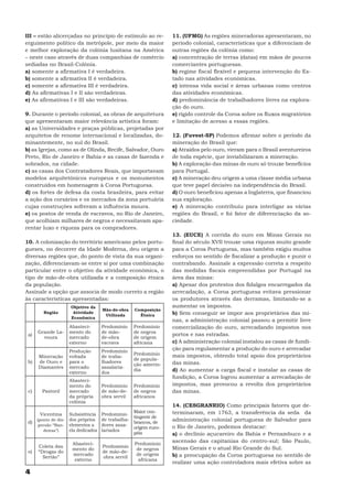 III – estão alicerçadas no princípio de estímulo ao re-      11. (UFMG) As regiões mineradoras apresentaram, no
erguimento político da metrópole, por meio da maior          período colonial, características que a diferenciam de
e melhor exploração da colônia lusitana na América           outras regiões da colônia como:
– neste caso através de duas companhias de comércio          a) concentração de terras (datas) em mãos de poucos
sediadas no Brasil-Colônia.                                  comerciantes portuguesas.
a) somente a afirmativa I é verdadeira.                      b) regime fiscal flexível e pequena intervenção do Es-
b) somente a afirmativa II é verdadeira.                     tado nas atividades econômicas.
c) somente a afirmativa III é verdadeira.                    c) intensa vida social e áreas urbanas como centros
d) As afirmativas I e II são verdadeiras.                    das atividades econômicas.
e) As afirmativas I e III são verdadeiras.                   d) predominância de trabalhadores livres na explora-
                                                             ção do ouro.
9. Durante o período colonial, as obras de arquitetura       e) rígido controle da Coroa sobre os fluxos migratórios
que apresentaram maior relevância artística foram:           e limitação de acesso a essas regiões.
a) as Universidades e praças públicas, projetadas por
arquitetos de renome internacional e localizadas, do-        12. (Fuvest-SP) Podemos afirmar sobre o período da
minantemente, no sul do Brasil.                              mineração do Brasil que:
b) as Igrejas, como as de Olinda, Recife, Salvador, Ouro     a) Atraídos pelo ouro, vieram para o Brasil aventureiros
Preto, Rio de Janeiro e Bahia e as casas de fazenda e        de toda espécie, que inviabilizaram a mineração.
sobrados, na cidade.                                         b) A exploração das minas de ouro só trouxe benefícios
c) as casas dos Contratadores Reais, que importavam          para Portugal.
modelos arquitetônicos europeus e os monumentos              c) A mineração deu origem a uma classe média urbana
construídos em homenagem à Coroa Portuguesa.                 que teve papel decisivo na independência do Brasil.
d) os fortes de defesa da costa brasileira, para evitar      d) O ouro beneficiou apenas a Inglaterra, que financiou
a ação dos corsários e os mercados da zona portuária         sua exploração.
cujas construções sofreram a influência moura.               e) A mineração contribuiu para interligar as várias
e) os postos de venda de escravos, no Rio de Janeiro,        regiões do Brasil, e foi fator de diferenciação da so-
que acolhiam milhares de negros e necessitavam apa-          ciedade.
rentar luxo e riqueza para os compradores.
                                                             13. (EUCE) A corrida do ouro em Minas Gerais no
10. A colonização do território americano pelos portu-       final do século XVII trouxe uma riqueza muito grande
gueses, no decorrer da Idade Moderna, deu origem a           para a Coroa Portuguesa, mas também exigiu muitos
diversas regiões que, do ponto de vista da sua organi-       esforços no sentido de fiscalizar a produção e punir o
zação, diferenciavam-se entre si por uma combinação          contrabando. Assinale a expressão correta a respeito
particular entre o objetivo da atividade econômica, o        das medidas fiscais empreendidas por Portugal na
tipo de mão-de-obra utilizada e a composição étnica          área das minas:
da população.                                                a) Apesar dos protestos dos fidalgos encarregados da
Assinale a opção que associa de modo correto a região        arrecadação, a Coroa portuguesa evitava pressionar
às características apresentadas:                             os produtores através das derramas, limitando-se a
                   Objetivo da                               aumentar os impostos.
                                 Mão-de-obra   Composição
        Região      Atividade
                                  Utilizada      Étnica      b) Sem conseguir se impor aos proprietários das mi-
                   Econômica
                                                             nas, a administração colonial passou a permitir livre
                   Abasteci-     Predomínio    Predomínio    comercialização do ouro, arrecadando impostos nos
      Grande La-   mento do      de mão-       de negros
 a)                                                          portos e nas estradas.
        voura      mercado       de-obra       de origem
                   externo       escrava       africana      c) A administração colonial instalou as casas de fundi-
                   Produção      Predomínio
                                                             ção para regulamentar a produção do ouro e arrecadar
                                               Predomínio    mais impostos, obtendo total apoio dos proprietários
      Mineração    voltada       de traba-
                                               de popula-
 b)   de Ouro e    para o        lhadores                    das minas.
                                               ção amerín-
      Diamantes    mercado       assalaria-
                   externo       dos
                                               dia           d) Ao aumentar a carga fiscal e instalar as casas de
                                                             fundição, a Coroa logrou aumentar a arrecadação de
                   Abasteci-
                   mento do      Predomínio    Predomínio    impostos, mas provocou a revolta dos proprietários
 c)    Pastoril    mercado       de mão-de-    de negros     das minas.
                   da própria    obra servil   africanos
                   colônia
                                                             14. (CESGRANRIO) Como principais fatores que de-
                                             Maior con-      terminaram, em 1763, a transferência da seda da
      Vicentina    Subsistência Predomínio
                                             tingente de
 d)
    (ponto de dis- dos próprios de trabalha-
                                             brancos, de
                                                             administração colonial portuguesa de Salvador para
     persão “Ban- elementos a    dores assa-                 o Rio de Janeiro, podemos destacar:
                                             origem euro-
       deiras”)    ela dedicados lariados
                                             péia            a) o declínio açucareiro da Bahia e Pernambuco e a
                    Abasteci-                  Predomínio
                                                             ascensão das capitanias do centro-sul; São Paulo,
      Coleta das                 Predomínio                  Minas Gerais e o atual Rio Grande do Sul.
                    mento do                    de negros
 e)   “Drogas do                 de mão-de-
                    mercado                     de origem    b) a preocupação da Coroa portuguesa no sentido de
        Sertão”                  obra servil
                     externo                     africana
                                                             realizar uma ação controladora mais efetiva sobre as
4
 