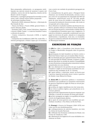 Bem preparados militarmente, os paraguaios mobi-          com a morte em combate do presidente paraguaio em
lizaram um exército inicial de sessenta e quatro mil      Cerro Corá.
soldados, contra oito mil da Argentina, dezoito mil do    As conseqüências da guerra para o Paraguai foram
Brasil e mil do Uruguai.                                  drásticas: seu território foi devastado, setenta e cinco
Entretanto, a vantagem paraguaia foi revertida no setor   por cento de sua população foi aniquilada (de 800 mil
naval, onde o Brasil estava melhor preparado.             habitantes, sobreviveram cerca de 194 mil), grande
As principais batalhas foram:                             parte de suas terras foi vendida a estrangeiros. Sua
− Riachuelo (1865): almirante Barroso → libertação do     economia foi totalmente desestruturada, não tendo se
Rio Grande do Sul.                                        recuperado até os dias atuais.
− Passos da Pátria e Tuiuti (1866): general Osório →      Para o Brasil os resultados também não foram dos me-
contra-ofensiva aliada.                                   lhores: grandes esforços econômicos foram despendi-
− Humaitá (1867), Avaí, Lomas Valentinas, Angostura       dos em função da guerra, aumentando a dívida externa
e Itororó (1868): Caxias → o exército brasileiro tomou    e a dependência econômica para com a Inglaterra. O
a ofensiva da guerra.                                     exército se fortaleceu, passando a ambicionar um novo
− Caxias conquistou Assunção (1869), a capital            papel na estrutura de poder, aliando-se à campanha
paraguaia.                                                abolicionista e republicana. Com isso, os resultados
− Campanha das Cordilheiras (1869-70): conde d’Eu →       da guerra acabaram influindo decisivamente na queda
intensa perseguição a Solano López que só terminou        da Monarquia brasileira.


                                                               EXERCÍCIOS DE FIXAÇÃO
                                                          1. (CN) Em 1864, o Conselheiro José Antonio Sarai-
                                                          va chegou a Montevidéu desejando obter do governo
                                                          Uruguaio:
                                                          a) participação do lado brasileiro na Guerra contra o
                                                          Marechal Solano López que já invadira Mato Grosso.
                                                          b) a sua demissão para que o general Venâncio Flores, chefe
                                                          de uma guerrilha do Partido Colorado, ocupasse o poder.
                                                          c) uma ação firme no sentido de manter a tranqüilidade
                                                          na área fronteiriça reclamada pelos estancieiros sulinos
                                                          prejudicados em seus direitos.
                                                          d) o seu afastamento da questão em que os governos
                                                          brasileiro e inglês se encontravam envolvidos em con-
                                                          seqüência das atividades do W. D. Christie.
                                                          e) o apoio militar e, sobretudo, moral, na Guerra que
                                                          o governo imperial pretendia mover contra o governo
                                                          do ditador Juan Manoel de Rosas.

                                                          2. (Fatec-SP) Os interesses políticos e econômicos
                                                          brasileiros que justificam as constantes intervenções
                                                          do governo imperial na região do Prata no século pas-
                                                          sado estavam:
                                                          a) na defesa do regime republicano em crise nessa área.
                                                          b) na crítica à política inglesa, que prejudicava os in-
                                                          teresses platinos.
                                                          c) na pretensão expansionista do governo imperial, que
                                                          defendia o controle do estuário do Prata pelo Brasil.
                                                          d) na livre navegação na região e no equilíbrio de forças
                                                          através da fragmentação platina.
                                                          e) no apoio de nosso governo aos caudilhos que pre-
                                                          tendiam reunificar o Vice-Reino do Rio da Prata.

                                                          3. (Vunesp) A Guerra do Paraguai (1864-1870) teve
                                                          como um de seus desdobramentos:
                                                          a) o enfraquecimento do exército brasileiro, em vista
                                                          da vitória da Guarda Nacional.
                                                          b) a definição das fronteiras ocidentais do Brasil, nos
                                                          termos do tratado de 1750.
                                                          c) o afastamento da Inglaterra de suas atividades eco-
                                                          nômicas no Prata.

                                                                                                                41
 