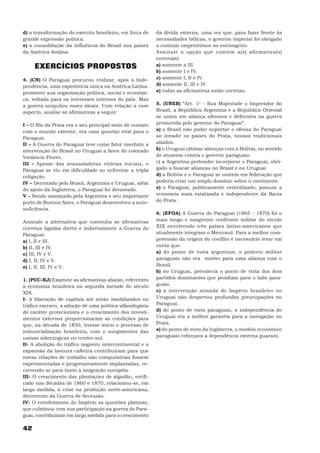 d) a transformação do exército brasileiro, em força de    da dívida externa, uma vez que, para fazer frente às
grande expressão política.                                necessidades bélicas, o governo imperial foi obrigado
e) a consolidação da influência do Brasil nos países      a contrair empréstimos no estrangeiro.
da América Andina.                                        Assinale a opção que contém a(s) afirmativa(s)
                                                          correta(s):
     EXERCÍCIOS PROPOSTOS                                 a) somente a III.
                                                          b) somente I e IV.
4. (CN) O Paraguai procurou realizar, após a Inde-        c) somente I, II e IV.
pendência, uma experiência única na América Latina:       d) somente II, III e IV
promover sua organização política, social e econômi-      e) todas as afirmativas estão corretas.
ca, voltada para os interesses internos do país. Mas
a guerra aniquilou esses ideais. Com relação a esse       5. (UNEB) “Art. 1° - Sua Majestade o Imperador do
aspecto, analise as afirmativas a seguir:                 Brasil, a República Argentina e a República Oriental
                                                          se unem em aliança ofensiva e defensiva na guerra
I – O Rio da Prata era o seu principal meio de contato    promovida pelo governo do Paraguai”.
com o mundo exterior, era uma questão vital para o        a) o Brasil não poder suportar o ofensa do Paraguai
Paraguai.                                                 ao invadir os países do Prata, nossos tradicionais
II – A Guerra do Paraguai teve como fator imediato a      aliados.
intervenção do Brasil no Uruguai a favor do colorado      b) o Uruguai ultimar alianças com a Bolívia, no sentido
Venâncio Flores.                                          de atuarem contra o governo paraguaio.
III – Apesar das avassaladoras vitórias iniciais, o       c) a Argentina pretender incorporar o Paraguai, obri-
Paraguai se viu em dificuldade ao enfrentar a tripla      gado a buscar alianças no Brasil e no Uruguai
coligação.                                                d) a Bolívia e o Paraguai se unirem em federação que
IV – Derrotado pelo Brasil, Argentina e Uruguai, além     poderia criar um amplo domínio sobre o continente.
do apoio da Inglaterra, o Paraguai foi devastado.         e) o Paraguai, politicamente centralizado, possuir a
V – Sendo ameaçado pela Argentina e seu importante        economia mais estatizada e independente da Bacia
porto de Buenos Aires, o Paraguai desenvolveu a auto-     do Prata.
suficiência.
                                                          6. (EFOA) A Guerra do Paraguai (1865 - 1870) foi o
Assinale a alternativa que contenha as afirmativas        mais longo e sangrento confronto militar do século
corretas ligadas direta e indiretamente a Guerra do       XIX envolvendo três países latino-americanos que
Paraguai:                                                 atualmente integram o Mercosul. Para a melhor com-
a) I, II e III.                                           preensão da origem do conflito é necessário levar em
b) II, III e IV.                                          conta que:
c) III, IV e V.                                           a) do ponto de vista argentino, o poderio militar
d) I, II, IV e V.                                         paraguaio não era motivo para uma aliança com o
e) I, II, III, IV e V.                                    Brasil.
                                                          b) no Uruguai, prevalecia o ponto de vista dos dois
1. (PUC-RJ) Examine as afirmativas abaixo, referentes     partidos dominantes que pendiam para o lado para-
à economia brasileira na segunda metade do século         guaio.
XIX.                                                      c) a intervenção armada do Império brasileiro no
I- A liberação de capitais até então imobilizados no      Uruguai não despertou profundas preocupações no
tráfico escravo, a adoção de uma política alfandegária    Paraguai.
de caráter protecionista e o crescimento dos investi-     d) do ponto de vista paraguaio, a independência do
mentos externos proporcionaram as condições para          Uruguai era a melhor garantia para a navegação no
que, na década de 1850, tivesse início o processo de      Prata.
industrialização brasileira, com o surgimentos das        e) do ponto de vista da Inglaterra, o modelo econômico
usinas siderúrgicas no centro-sul.                        paraguaio reforçava a dependência externa guarani.
II- A abolição do tráfico negreiro intercontinental e a
expansão da lavoura cafeeira contribuíram para que
novas relações de trabalho não compulsórias fossem
experimentadas e progressivamente implantadas, re-
correndo-se para tanto à imigração européia.
III- O crescimento das plantações de algodão, verifi-
cado nas décadas de 1860 e 1870, relacionou-se, em
larga medida, à crise na produção norte-americana,
decorrente da Guerra de Secessão.
IV- O envolvimento do Império as questões platinas,
que culminou com sua participação na guerra do Para-
guai, contribuíram em larga medida para o crescimento

42
 