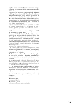 regiões mineradoras do Brasil, e ao mesmo tempo,
enfrentar as crescentes ameaças espanholas no ex-
tremo-sul.
c) a política de centralização administrativa posta em
prática por Sebastião José de Carvalho e Melo (futuro
Marquês de Pombal), com o objetivo de eliminar as
tendências expansionistas do centro-sul.
d) a crise da economia colonial, notadamente nas re-
giões do centro-sul do Brasil, e a superação da divisão
do governo em duas “repartições”, com a instalação do
Vice-Rei no Rio de Janeiro.
e) o desenvolvimento da lavoura açucareira na região
de Campos dos Goitacazes e a necessidade de incre-
mentar o plantio do café no vale do Paraíba do Sul.

15. Carta de sesmaria concedida em 9 de julho de 1747
ao padre Marcos de Carvalho:
“Comarca de Vila de São João Del Rei distante da es-
trada real da dita vila mais de quarenta léguas, que
ele suplicante tinha quarenta e tantos escravos de
serviços, com os quais andava minerando e pagava
os reais quintos e lhes eram necessários bastante ter-
ras para plantarem mantimentos para sustentar seus
escravos e criações assim de gados como das mais que
lhe eram precisas”.
Considere as seguintes afirmações:
I - O domínio português no Brasil se expressava, entre
outros, no monopólio de concessão de terras e na co-
brança de tributos que, no caso da extração mineral,
chegava a 20% - o quinto.
II - Assim como em Pernambuco ou na Bahia, regiões
de agricultura mercantil, a terra, nas regiões minei-
ras, era concedida com primazia aos proprietários de
escravos.
III - A agricultura na região das Minas no século XVIII,
diferentemente do que ocorria na grande lavoura lito-
rânea, destinava-se principalmente à subsistência ou
ao mercado interno daquela região.
IV - Na primeira metade do século XVIII, as ativida-
des agrícolas ganharam relevância na região mineira,
disputando as melhores terras com a atividade mine-
radora.

Assinale a alternativa que contém a(s) afirmativa(s)
correta(s):
a) somente I.
b) somente I e II.
c) somente III e IV.
d) somente I, II e III.
e) todas as afirmativas estão corretas.




                                                           5
 