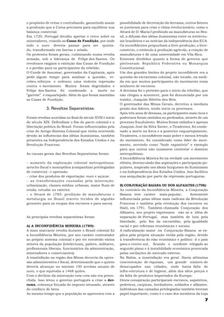 o propósito de evitar o contrabando, garantindo assim        possibilidade de decretação da derrama, outros fatores
a produção que a Coroa precisava para equilibrar sua         se juntavam para criar o clima revolucionário, como o
balança comercial.                                           Alvará de D. Maria I proibindo as manufaturas no Bra-
Em 1720, Portugal decidiu apertar o cerco sobre os           sil, a difusão das idéias iluministas entre os intelectu-
mineradores, criando as Casas de Fundição, por onde          ais brasileiros e as notícias da independência dos EUA.
todo o ouro deveria passar para ser quinta-                  Os inconfidentes propunham a livre-produção, o livre-
do, transformado em barras e selado.                         comércio, o estímulo à produção agrícola, a criação de
Os protestos foram gerais, culminando numa revolta           manufaturas e de uma universidade em Vila Rica.
armada, sob a liderança de Felipe dos Santos. Os             Estavam divididos quanto à forma de governo que
revoltosos exigiam a extinção das Casas de Fundição          pleiteavam: República Federativa ou Monarquia
e o perdão para os participantes da rebelião.                Constitucional.
O Conde de Assumar, governador da Capitania, após            Um dos grandes limites do projeto inconfidente era a
pedir algum tempo para analisar a questão, re-               questão do escravismo colonial, não tocado, na medi-
cebeu reforços e ordenou uma violenta repressão              da em que muitos participantes do movimento eram
contra o movimento. Muitos foram degredados e                senhores de escravos.
Felipe dos Santos foi condenado a           morte no         A derrama foi o pretexto para o início da rebelião, que
“garrote” e esquartejado. Além do que foram mantidas         não chegou a acontecer, pois foi denunciada por um
as Casas de Fundição.                                        traidor, Joaquim Silvério dos Reis.
                                                             O governador das Minas Gerais, decretou a imediata
             3. Revoltas Separatistas:                       prisão dos líderes, tendo início os processos.
                                                             Após três anos de devassa, os participantes mais ricos e
Foram revoltas ocorridas no final do século XVIII e início   poderosos foram omitidos ou perdoados, através de um
do século XIX. Defendiam o fim do pacto colonial e a         processo fraudulento. Muitos foram exilados e apenas
libertação política do Brasil. Foram influenciadas pela      Joaquim José da Silva Xavier, o Tiradentes, foi conde-
crise do Antigo Sistema Colonial que vinha ocorrendo         nado a morte na forca e a posterior esquartejamento.
devido às influências das idéias iluministas, também         Tiradentes, o inconfidente mais pobre e menos letrado
presentes na Independência dos Estados Unidos e na           do movimento, foi considerado como líder do movi-
Revolução Francesa.                                          mento, servindo como “bode expiatório” e exemplo
                                                             para que outros não ousassem contestar o domínio
As causas gerais das Revoltas Separatistas foram:            metropolitano.
                                                             A Inconfidência Mineira foi na verdade um movimento
− aumento da exploração colonial metropolitana:              elitista, desvinculado das aspirações e participação po-
arrocho fiscal e monopólios (companhias privilegiadas        pulares, inspirado nos ideais burgueses do Iluminismo
de comércio) → opressão.                                     e na Independência dos Estados Unidos. Isso facilitou
− crise dos produtos de exportação: ouro e açúcar.           sua aniquilação por parte da repressão portuguesa.
− as transformações causadas pela mineração:
urbanização, classes médias urbanas, maior fluxo de          B) CONJURAÇÃO BAIANA OU DOS ALFAIATES (1798):
renda, estudar no exterior.                                  Ao contrário da Inconfidência Mineira, a Conjuração
− o Alvará de 1785: proibição de manufaturas e               Baiana teve caráter mais popular,          fortemente
metalurgia no Brasil (exceto tecidos de algodão              influenciada pelas idéias mais radicais da Revolução
grosseiro para as roupas dos escravos e para sacos)          Francesa e também pela revolução dos escravos no
                                                             Haiti, em 1791. Também chamada Conjuração dos
                                                             Alfaiates, seu projeto expressava não só a idéia de
As principais revoltas separatistas foram:                   separação de Portugal, mas também de luta pela
                                                             liberdade, pelo fim da escravidão, pela igualdade
A) A INCONFIDÊNCIA MINEIRA (1789):                           racial e por reformas econômicas e sociais.
A mais marcante revolta durante o Brasil colonial foi        A radicalização maior na Conjuração Baiana se ex-
a Inconfidência Mineira, por seu caráter contestador         plica pela própria situação vivida pela região, devido
ao próprio sistema colonial e por ter envolvido vários       à transferência do eixo econômico e político d o país
setores da população (intelectuais, padres, militares,       para o centro-sul, ficando o nordeste relegado ao
profissionais liberais, funcionários da administração,       segundo plano e à instabilidade econômica provocada
mineradores e comerciantes).                                 pelas oscilações do mercado externo.
A insatisfação na região das Minas decorria da opres-        Na Bahia, a insatisfação era geral. Havia altíssima
são administrativa e fiscal, determinando que o quinto       concentração de riquezas, um grande número de
deveria alcançar no mínimo 100 arrobas anuais de             desocupados nas cidades, onde havia falta de
ouro, o que equivalia a 1468 quilos.                         infra-estrutura e de higiene, além dos altos preços e
Com o declínio da mineração esta cota não era preen-         da falta de produtos importados da Europa.
chida. Isso levou o governo português a criar a der-         Desta conspiração participaram escravos, sapateiros,
rama, cobrança forçada do imposto atrasado, através          pedreiros, carpinas, bordadores, soldados e alfaiates.
do confisco de bens.                                         Indivíduos das camadas privilegiadas também tiveram
Ao mesmo tempo que a população se apavorava com a            papel importante, como é o caso dos membros da Loja
                                                                                                                   7
 