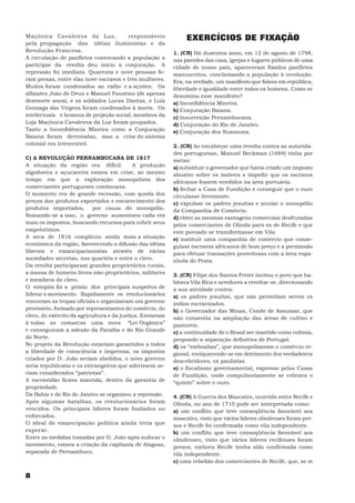 Maçônica Cavaleiros da Luz,             responsáveis            EXERCÍCIOS DE FIXAÇÃO
pela propagação das idéias iluministas e da
Revolução Francesa.                                        1. (CN) Há duzentos anos, em 12 de agosto de 1798,
A circulação de panfletos convocando a população a         nas paredes das casa, igrejas e lugares públicos de uma
participar da revolta deu início à conjuração. A           cidade de nosso país, apareceram fixados panfletos
repressão foi imediata. Quarenta e nove pessoas fo-        manuscritos, conclamando a população à revolução.
ram presas, entre elas nove escravos e três mulheres.      Era, na verdade, um manifesto que falava em república,
Muitos foram condenados ao exílio e a açoites. Os          liberdade e igualdade entre todos os homens. Como se
alfaiates João de Deus e Manuel Faustino (de apenas        denomina esse manifesto?
dezessete anos), e os soldados Lucas Dantas, e Luiz        a) Inconfidência Mineira.
Gonzaga das Virgens foram condenados à morte. Os           b) Conjuração Baiana.
intelectuais e homens de projeção social, membros da       c) Insurreição Pernambucana.
Loja Maçônica Cavaleiros da Luz foram poupados.            d) Conjuração do Rio de Janeiro.
Tanto a Inconfidência Mineira como a Conjuração            e) Conjuração dos Suassuna.
Baiana foram derrotadas, mas a crise do sistema
colonial era irreversível.                                 2. (CN) Ao encabeçar uma revolta contra as autorida-
                                                           des portuguesas, Manuel Beckman (1684) tinha por
C) A REVOLUÇÃO PERNAMBUCANA DE 1817                        metas:
A situação da região era difícil.           A produção     a) substituir o governador que havia criado um imposto
algodoeira e açucareira estava em crise, ao mesmo          abusivo sobre os imóveis e impedir que os escravos
tempo em que a exploração monopolista dos                  africanos fossem vendidos na área portuária.
comerciantes portugueses continuava.                       b) fechar a Casa de Fundição e conseguir que o ouro
O momento era de grande recessão, com queda dos            circulasse livremente.
preços dos produtos exportados e encarecimento dos         c) expulsar os padres jesuítas e anular o monopólio
produtos importados,        por causa do monopólio.        da Companhia de Comércio.
Somando-se a isso, o governo aumentava cada vez            d) obter as mesmas vantagens comerciais desfrutadas
mais os impostos, buscando recursos para cobrir seus       pelos comerciantes de Olinda para os de Recife e que
empréstimos.                                               este povoado se transformasse em Vila.
A seca de 1816 complicou ainda mais a situação             e) instituir uma companhia de comércio que conse-
econômica da região, favorecendo a difusão das idéias      guisse escravos africanos de bom preço e a permissão
liberais e emancipacionistas através de várias             para efetuar transações proveitosas com a área espa-
sociedades secretas, nos quartéis e entre o clero.         nhola do Prata.
Da revolta participaram grandes proprietários rurais,
a massa de homens livres não-proprietários, militares      3. (CN) Filipe dos Santos Freire incitou o povo que ha-
e membros do clero.                                        bitava Vila Rica e arredores a revoltar-se, direcionando
O estopim foi a prisão dos principais suspeitos de         a sua atividade contra:
liderar o movimento. Rapidamente os revolucionários        a) os padres jesuítas, que não permitiam serem os
venceram as tropas oficiais e organizaram um governo       índios escravizados.
provisório, formado por representantes do comércio, do     b) o Governador das Minas, Conde de Assumar, que
clero, do exército da agricultura e da justiça. Enviaram   não consentia na ampliação das áreas de cultivo e
à todas as comarcas uma nova “Lei Orgânica”                pastoreio.
e conseguiram a adesão da Paraíba e do Rio Grande          c) a continuidade de o Brasil ser mantido como colônia,
do Norte.                                                  propondo a separação definitiva de Portugal.
No projeto da Revolução estariam garantidos a todos        d) os “emboabas”, que monopolizavam o comércio re-
a liberdade de consciência e imprensa, os impostos         gional, enriquecendo-se em detrimento dos verdadeiros
criados por D. João seriam abolidos, o novo governo        descobridores, os paulistas.
seria republicano e os estrangeiros que aderissem se-      e) o fiscalismo governamental, expresso pelas Casas
riam considerados “patriotas”.                             de Fundição, onde compulsoriamente se cobrava o
A escravidão ficava mantida, dentro da garantia de         “quinto” sobre o ouro.
propriedade.
Da Bahia e do Rio de Janeiro se organizou a repressão.     4. (CN) A Guerra dos Mascates, ocorrida entre Recife e
Após algumas batalhas, os revolucionários foram            Olinda, no ano de 1710 pode ser interpretada como:
vencidos. Os principais líderes foram fuzilados ou         a) um conflito que teve conseqüência favorável aos
enforcados.                                                mascates, visto que vários líderes olindenses foram pre-
O ideal de emancipação política ainda teria que            sos e Recife foi confirmada como vila independente.
esperar.                                                   b) um conflito que teve conseqüência favorável aos
Entre as medidas tomadas por D. João após sufocar o        olindenses, visto que vários líderes recifenses foram
movimento, estava a criação da capitania de Alagoas,       presos, embora Recife tenha sido confirmada como
separada de Pernambuco.                                    vila independente.
                                                           c) uma rebelião dos comerciantes de Recife, que, se m

8
 