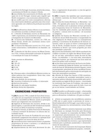 apoio do rei de Portugal, buscaram, através das armas,       fisco, o esgotamento da pecuária e a crise da agricul-
a autonomia de Recife em relação à Olinda.                   tura de alimentos.
d) uma rebelião dos comerciantes de Olinda, que, sem
apoio do rei de Portugal, lutaram para impedir que           8. (CN) A respeito dos episódios que caracterizaram
Recife conseguisse a sua autonomia administrativa.           as rebeliões nativistas do Brasil Colônia, podemos
e) um conflito que teve como conseqüência a derrota          afirmar que:
dos comerciantes olindenses, gerando uma crise econô-        a) a revoltas dos Irmãos Beckman, no Maranhão – em
mica agravada com a falência da produção açucareira          1684 – foi apoiada pela massa dos colonos da capi-
na região.                                                   tania, revoltados com os péssimos serviços prestados
                                                             pela Companhia Geral de Comércio do Maranhão,
5. (CN) As afirmativas abaixo referem-se aos movimen-        mas foi combatida pelos jesuítas, que discordavam
tos nativistas ocorridos no Brasil colonial:                 da prática – comum entre os colonos – de escravizar
I - A Revolta de Beckman ocorreu no Maranhão em              os indígenas.
1684 e representou um movimento de protesto contra           b) episódio da Guerra dos Mascates ocorrido na 1ª
a Companhia de Comércio do Maranhão.                         metade do século XVIII demonstra a incapacidade da
II – A Guerra dos Emboabas, ocorreu em 1709, em              elite oligárquica de Olinda aceitar as conseqüências
Minas Gerais, devido aos constantes atritos entre            políticas e econômicas da decadência da lavoura ca-
paulistas e forasteiros.                                     navieira, entre as quais se insere a emancipação da
III – A Guerra dos Mascates ocorreu em 1710, envol-          vila de Recife, fundada durante a primeira invasão
vendo comerciantes e latifundiários em Salvador, na          holandesa ao Brasil e que muito progrediu por meio
Bahia.                                                       das atividades comerciais.
IV – A Revolta de Vila Rica ocorreu em Minas Gerais,         c) a Guerra dos Emboabas (1607-09) foi resultante dos
em 1720, e estava relacionada à elevação de impostos         conflitos ocorridos na região das Minas Gerais opon-
e à instalação de Casas de Fundição.                         do, de um lado, mineradores vindos da área de São
                                                             Paulo – os emboabas – e, do outro lado, mineradores
Estão corretas as afirmativas:                               de origem lusitana, que saíram de sua terra natal em
a) I e III                                                   busca de melhor sorte no Brasil.
b) I, III e IV.                                              d) um dos fatos mais marcantes da Guerra dos Embo-
c) I, II e III.                                              abas é o episódio do Capão da Traição, que resultou na
d) II e III.                                                 morte de mais de 300 paulistas durante disputa, contra
e) I, II e IV.                                               os portugueses, pela posse de terras nas Minas Gerais;
                                                             fato determinante para a intervenção da metrópole em
6. A Devassa sobre a Inconfidência Mineira revelou as        favor dos mineradores paulistas.
idéias políticas dos conspiradores. Entre elas, como         e) a Revolta de Felipe dos Santos (1720) constituiu-
idéias assentes, estava:                                     se em manifesto da sociedade mineradora contra a
a) a total abolição da escravatura;                          opressiva política tributária desenvolvida pela metró-
b) o incentivo à indústria de tecidos e à mineração          pole lusitana na região do Rio de Janeiro – concretizada
c) abertura dos portos.                                      na instituição das Casas de Fundição, nas quais era
d) criação de uma igreja brasileira.                         entregue a Portugal a quinta parte de todo o ouro em
e) eleição direta dos deputados.                             pó ou em barras, comercializado na Colônia.


     EXERCÍCIOS PROPOSTOS                                    9. (CN) Considere as afirmações a seguir – relacionadas
                                                             ao Brasil Colônia de fins do século XVIII – e assinale (V)
7. (CN) No ano de 1789, a cidade de Ouro Preto tornou-       para as afirmativas verdadeiras e (F) para as falsas:
se o palco de um importante movimento de libertação
colonial: a Inconfidência Mineira. Quais os principais       (    ) Entre as aspirações dos inconfidentes mineiros
fatores que originaram esse movimento?                       (1789) não se pode contar a pretensão de tornar o
a) exigência de libertação dos escravos, devido à exi-       Brasil independente de Portugal: o que todos os incon-
gência inglesa, e a pressão da elite letrada local visando   fidentes tramaram era, exclusivamente, tornar Minas
ter acesso às idéias humanistas européias.                   Gerais livre.
b) opressão colonial, as idéias francesas de libertação,     ( ) Os inconfidentes mineiros baseavam suas idéias
a ameaça constante da derrama e os abusos das au-            de libertação no exemplo fornecido pela Revolução
toridades locais.                                            Francesa, enquanto os conjurados da Bahia (1792)
c) construção das Casas de Fundição do ouro em pó,           se inspiravam prioritariamente nos acontecimentos
garantindo o pagamento dos tributos e a oposição local       que levaram à Independência dos EUA.
aos estrangeiros em busca de datas de terra.                 (    ) Uma das propostas dos inconfidentes de Minas
d) concorrência entre comerciantes locais e os grandes       Gerais era a liberdade dos escravos, o que representaria
proprietários de terras e escravos, e a influência da        estímulo para a produção assalariada e o desenvolvi-
Independência norte-americana.                               mento de manufaturas.
e) empobrecimento da elite local decorrente do alto          (    ) Um dos traços marcantes da Conjuração Baiana
                                                             foi o seu caráter assinaladamente popular, contando,
                                                                                                                    9
 