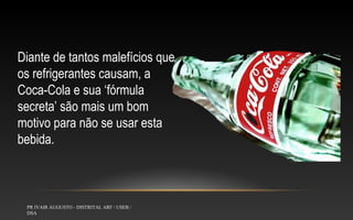 Diante de tantos malefícios que
os refrigerantes causam, a
Coca-Cola e sua ‘fórmula
secreta’ são mais um bom
motivo para não se usar esta
bebida.

PR IVAIR AUGUSTO - DISTRITAL ARF / USEB /
DSA

 