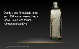 Desde a sua formulação inicial
em 1886 até os nossos dias, a
Coca-Cola nunca foi um
refrigerante saudável.

PR IVAIR AUGUSTO - DISTRITAL ARF / USEB /
DSA

 