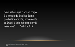 “Não sabeis que o vosso corpo
é o templo do Espírito Santo,
que habita em vós, proveniente
de Deus, e que não sois de vós
mesmos?” 1 Coríntios 6.19

PR IVAIR AUGUSTO - DISTRITAL ARF / USEB /
DSA

 