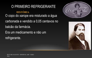 O PRIMEIRO REFRIGERANTE
HISTÓRIA

O copo do xarope era misturado a água
carbonada e vendido a 0,05 centavos no
balcão da farmácia.
Era um medicamento e não um
refrigerante.

PR IVAIR AUGUSTO - DISTRITAL ARF / USEB /
DSA

 