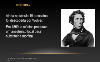 HISTÓRIA

Ainda no século 19 a cocaína
foi descoberta por Wohler.
Em 1860, o médico procurava
um anestésico local para
substituir a morfina.

PR IVAIR AUGUSTO - DISTRITAL ARF / USEB /
DSA

 