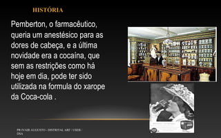 HISTÓRIA

Pemberton, o farmacêutico,
queria um anestésico para as
dores de cabeça, e a última
novidade era a cocaína, que
sem as restrições como há
hoje em dia, pode ter sido
utilizada na formula do xarope
da Coca-cola .

PR IVAIR AUGUSTO - DISTRITAL ARF / USEB /
DSA

 