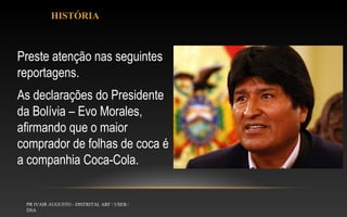 HISTÓRIA

Preste atenção nas seguintes
reportagens.
As declarações do Presidente
da Bolívia – Evo Morales,
afirmando que o maior
comprador de folhas de coca é
a companhia Coca-Cola.

PR IVAIR AUGUSTO - DISTRITAL ARF / USEB /
DSA

 