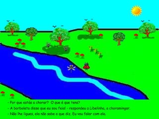- Por que estás a chorar?  O que é que tens? - A borboleta disse que eu sou feia! - respondeu a Libelinha, a choramingar. - Não lhe ligues, ela não sabe o que diz. Eu vou falar com ela. 