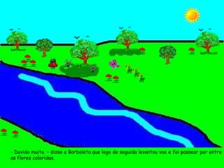 - Duvido muito. – disse a Borboleta que logo de seguida levantou voo e foi passear por entre as flores coloridas.  