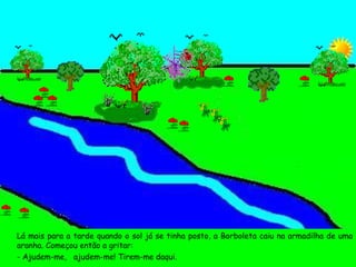 Lá mais para a tarde quando o sol já se tinha posto, a Borboleta caiu na armadilha de uma aranha. Começou então a gritar: - Ajudem-me,  ajudem-me! Tirem-me daqui.  