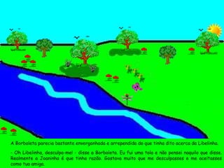A Borboleta parecia bastante envergonhada e arrependida do que tinha dito acerca da Libelinha. - Oh Libelinha, desculpa-me! - disse a Borboleta. Eu fui uma tola e não pensei naquilo que disse. Realmente a Joaninha é que tinha razão. Gostava muito que me desculpasses e me aceitasses como tua amiga. 
