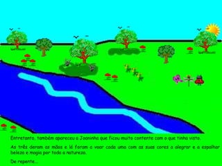 Entretanto, também apareceu a Joaninha que ficou muito contente com o que tinha visto. As três deram as mãos e lá foram a voar cada uma com as suas cores a alegrar e a espalhar beleza e magia por toda a natureza. De repente...  