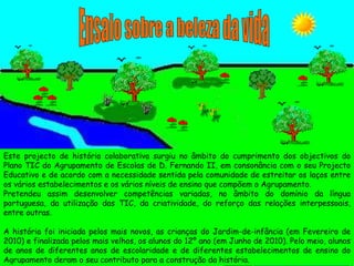 Ensaio sobre a beleza da vida Este projecto de história colaborativa surgiu no âmbito do cumprimento dos objectivos do Plano TIC do Agrupamento de Escolas de D. Fernando II, em consonância com o seu Projecto Educativo e de acordo com a necessidade sentida pela comunidade de estreitar os laços entre os vários estabelecimentos e os vários níveis de ensino que compõem o Agrupamento. Pretendeu assim desenvolver competências variadas, no âmbito do domínio da língua portuguesa, da utilização das TIC, da criatividade, do reforço das relações interpessoais, entre outras. A história foi iniciada pelos mais novos, as crianças do Jardim-de-infância (em Fevereiro de 2010) e finalizada pelos mais velhos, os alunos do 12º ano (em Junho de 2010). Pelo meio, alunos de anos de diferentes anos de escolaridade e de diferentes estabelecimentos de ensino do Agrupamento deram o seu contributo para a construção da história.  