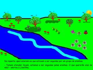 De repente, aperceberam-se que estavam a ser seguidas por um grupo de aranhas. - Tomem atenção! Vejam, estamos a ser seguidas pelas aranhas. O que quererão elas de nós? – alertou a Libelinha. 