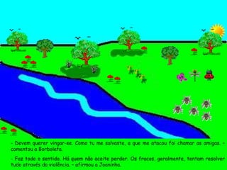 - Devem querer vingar-se. Como tu me salvaste, a que me atacou foi chamar as amigas. – comentou a Borboleta. - Faz todo o sentido. Há quem não aceite perder. Os fracos, geralmente, tentam resolver tudo através da violência. – afirmou a Joaninha. 