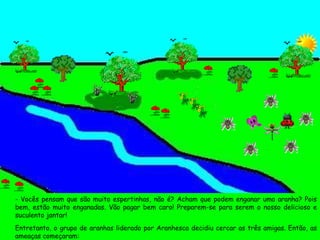- Vocês pensam que são muito espertinhas, não é? Acham que podem enganar uma aranha? Pois bem, estão muito enganadas. Vão pagar bem caro! Preparem-se para serem o nosso delicioso e suculento jantar! Entretanto, o grupo de aranhas liderado por Aranhesca decidiu cercar as três amigas. Então, as ameaças começaram: 
