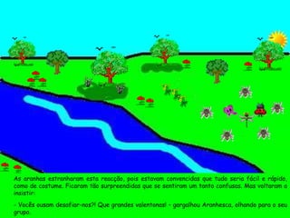 As aranhas estranharam esta reacção, pois estavam convencidas que tudo seria fácil e rápido, como de costume. Ficaram tão surpreendidas que se sentiram um tanto confusas. Mas voltaram a insistir: - Vocês ousam desafiar-nos?! Que grandes valentonas! – gargalhou Aranhesca, olhando para o seu grupo. 