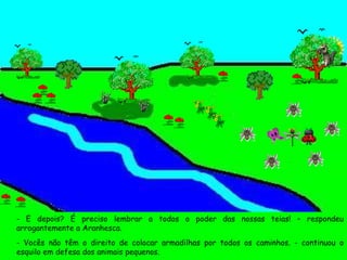 - E depois? É preciso lembrar a todos o poder das nossas teias! – respondeu arrogantemente a Aranhesca. - Vocês não têm o direito de colocar armadilhas por todos os caminhos. - continuou o esquilo em defesa dos animais pequenos. 