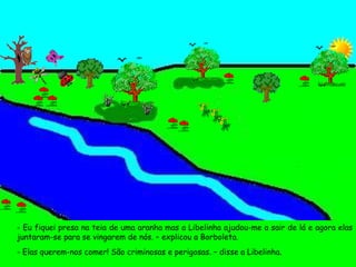 - Eu fiquei presa na teia de uma aranha mas a Libelinha ajudou-me a sair de lá e agora elas juntaram-se para se vingarem de nós. – explicou a Borboleta. - Elas querem-nos comer! São criminosas e perigosas. – disse a Libelinha. 