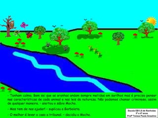- Tenham calma. Bem sei que as aranhas andam sempre metidas em sarilhos mas é preciso pensar nas características de cada animal e nas leis da natureza. Não podemos chamar criminoso, assim de qualquer maneira. – alertou o sábio Mocho. - Mas tem de nos ajudar! – suplicou a Borboleta.  - O melhor é levar o caso a tribunal. – decidiu o Mocho. Escola EB1/JI de Ranholas 3º e 4º anos Profª Teresa Paula Anselmo 