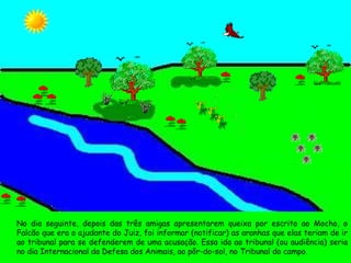 No dia seguinte, depois das três amigas apresentarem queixa por escrito ao Mocho, o Falcão que era o ajudante do Juiz, foi informar (notificar) as aranhas que elas teriam de ir ao tribunal para se defenderem de uma acusação. Essa ida ao tribunal (ou audiência) seria no dia Internacional da Defesa dos Animais, ao pôr-do-sol, no Tribunal do campo. 