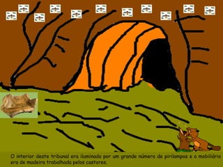 O interior deste tribunal era iluminado por um grande número de pirilampos e o mobiliário era de madeira trabalhada pelos castores. 