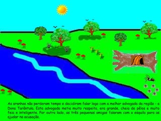 As aranhas não perderam tempo e decidiram falar logo com a melhor advogada da região - a Dona Tarântula. Esta advogada metia muito respeito, era grande, cheia de pêlos e muito feia e inteligente. Por outro lado, as três pequenas amigas falaram com o esquilo para as ajudar na acusação. 