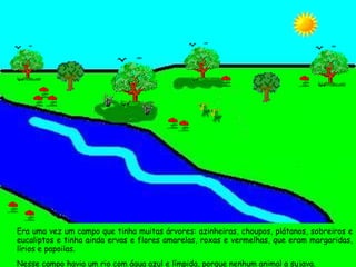 Era uma vez um campo que tinha muitas árvores: azinheiras, choupos, plátanos, sobreiros e eucaliptos e tinha ainda ervas e flores amarelas, roxas e vermelhas, que eram margaridas, lírios e papoilas. Nesse campo havia um rio com água azul e límpida, porque nenhum animal a sujava. 