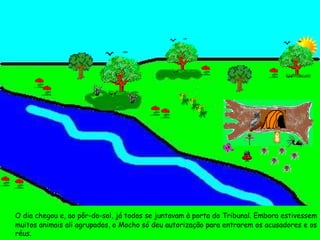 O dia chegou e, ao pôr-do-sol, já todos se juntavam à porta do Tribunal. Embora estivessem muitos animais ali agrupados, o Mocho só deu autorização para entrarem os acusadores e os réus.  