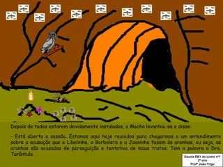 Depois de todos estarem devidamente instalados, o Mocho levantou-se e disse: - Está aberta a sessão. Estamos aqui hoje reunidos para chegarmos a um entendimento sobre a acusação que a Libelinha, a Borboleta e a Joaninha fazem às aranhas, ou seja, as aranhas são acusadas de perseguição e tentativa de maus tratos. Tem a palavra a Dra. Tarântula. Escola EB1 do Linhó nº1 2º ano Profº João Trigo 