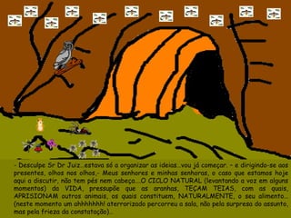 - Desculpe Sr Dr Juiz…estava só a organizar as ideias…vou já começar. – e dirigindo-se aos presentes, olhos nos olhos,- Meus senhores e minhas senhoras, o caso que estamos hoje aqui a discutir, não tem pés nem cabeça….O CICLO NATURAL (levantando a voz em alguns momentos) da VIDA, pressupõe que as aranhas, TEÇAM TEIAS, com as quais, APRISIONAM outros animais, os quais constituem, NATURALMENTE, o seu alimento…(neste momento um ahhhhhhh! aterrorizado percorreu a sala, não pela surpresa do assunto, mas pela frieza da constatação)…  