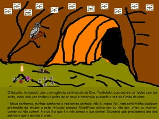 O Esquilo, indignado com a arrogância existencial da Dra. Tarântula, acercou-se de todos com um salto, mais uma vez encheu o peito de ar novo e retorquiu puxando a voz do fundo da alma: - Meus senhores, minhas senhoras e restantes animais: não é, nunca foi, nem será minha qualquer pretensão de trazer a este tribunal ensaios filosóficos sobre ser ou não ser, viver ou morrer, comer ou não comer! A vida é o que é e nós somos o que somos! Sabemos que precisamos uns dos outros e que o mundo é cruel.  