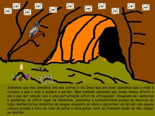 Sabemos que nos comemos uns aos outros e viu Deus que era bom! Sabemos que a roda é circular e que a vida é sempre a perder. Mas também sabemos que todos temos direito a ela e que ser comido vivo é uma perturbação difícil de ultrapassar. Imaginem-se, senhores e senhoras, no difícil lugar de libelinhas, joaninhas e borboletinhas presas às amarras da baba destes bichos sedentos de sangue enquanto os vêem a aproximar-se de vós com aquela cabeça grande e feia em cima de patas e mais patas como se tivessem medo de não chegar ao destino…  