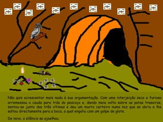 Não quis acrescentar mais nada à sua argumentação. Com uma interjeição seca e furiosa arremessou a cauda para trás do pescoço e, dando meia volta sobre as patas traseiras, sentou-se junto das três vítimas e deu um murro certeiro numa noz que se abriu e lhe saltou directamente para a boca, a qual engoliu com um golpe de glote. De novo, o silêncio se ajoelhou. 