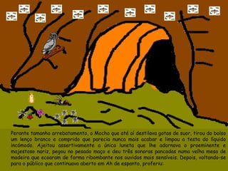 Perante tamanho arrebatamento, o Mocho que até aí destilava gotas de suor, tirou do bolso um lenço branco e comprido que parecia nunca mais acabar e limpou a testa do líquido incómodo. Ajeitou assertivamente a única luneta que lhe adornava o proeminente e majestoso nariz, pegou no pesado maço e deu três sonoras pancadas numa velha mesa de madeira que ecoaram de forma ribombante nos ouvidos mais sensíveis. Depois, voltando-se para o público que continuava aberto em Ah de espanto, proferiu: 