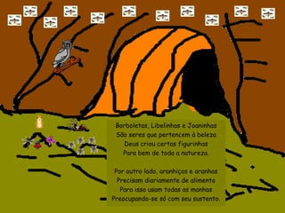 Borboletas, Libelinhas e Joaninhas São seres que pertencem à beleza Deus criou certas figurinhas Para bem de toda a natureza. Por outro lado, aranhiços e aranhas Precisam diariamente de alimento Para isso usam todas as manhas Preocupando-se só com seu sustento. 