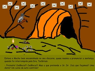 Estava o Mocho bem encaminhado no seu discurso, quase mesmo a pronunciar a sentença, quando foi interrompido pela Dra. Tarântula: - Protesto! Cedência?! Cedência?! Mas o que pretende o Sr. Dr. Juiz que façamos? Uma dieta? Um curso de auto-controlo? 